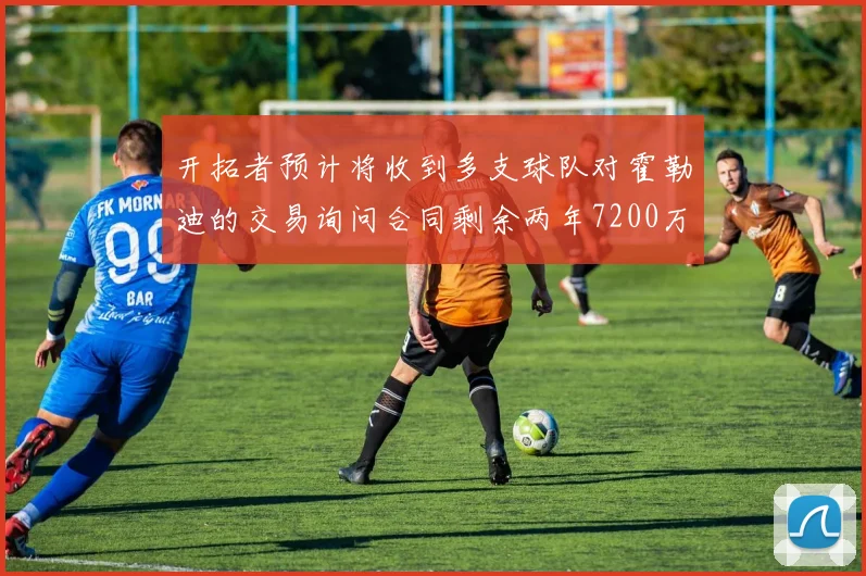 开拓者预计将收到多支球队对霍勒迪的交易询问合同剩余两年7200万