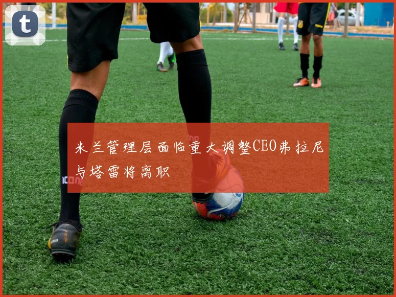 米兰管理层面临重大调整CEO弗拉尼与塔雷将离职
