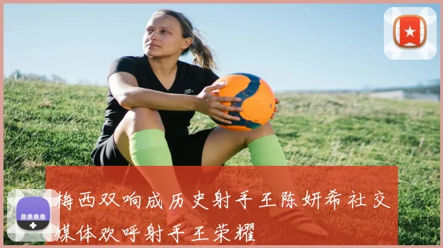 梅西双响成历史射手王陈妍希社交媒体欢呼射手王荣耀