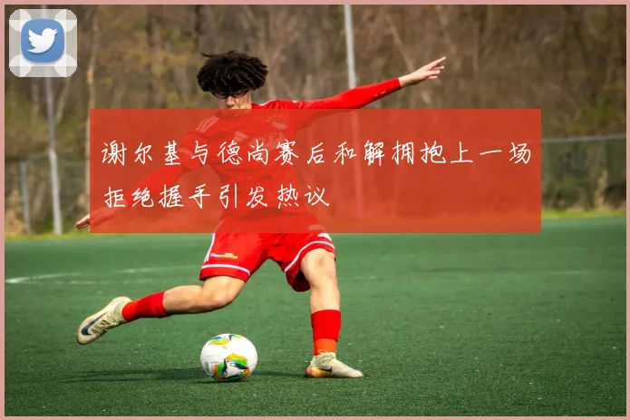 谢尔基与德尚赛后和解拥抱上一场拒绝握手引发热议