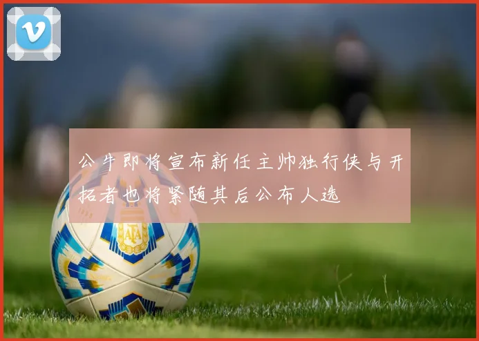 公牛即将宣布新任主帅独行侠与开拓者也将紧随其后公布人选