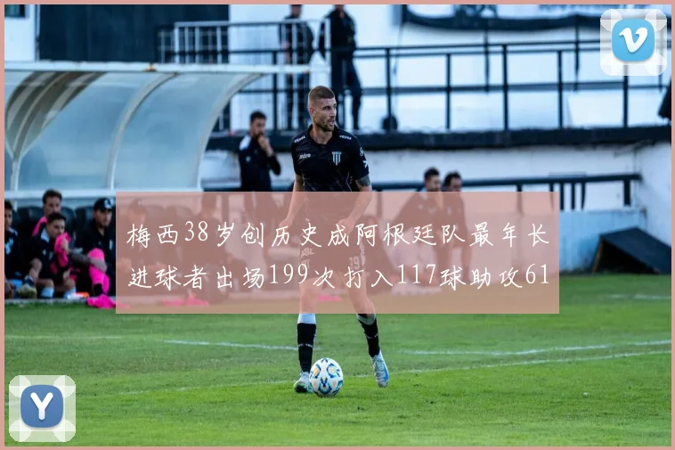 梅西38岁创历史成阿根廷队最年长进球者出场199次打入117球助攻61次