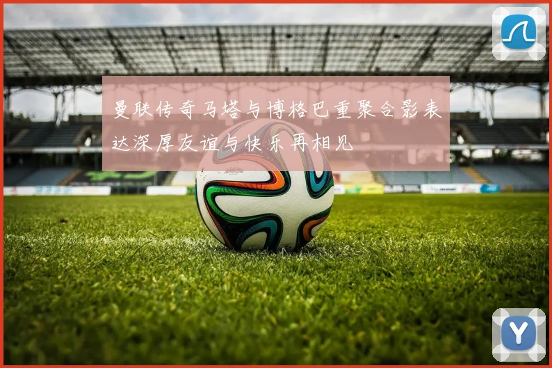 曼联传奇马塔与博格巴重聚合影表达深厚友谊与快乐再相见