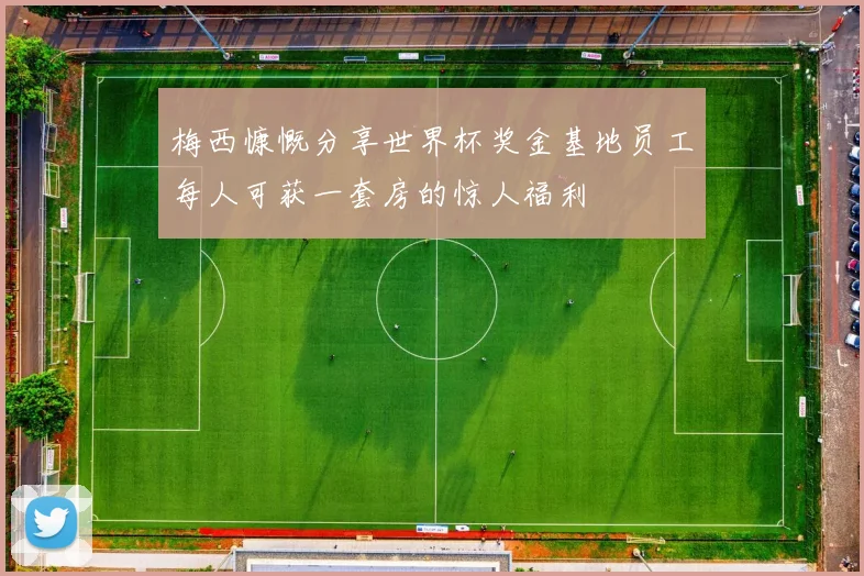 梅西慷慨分享世界杯奖金基地员工每人可获一套房的惊人福利