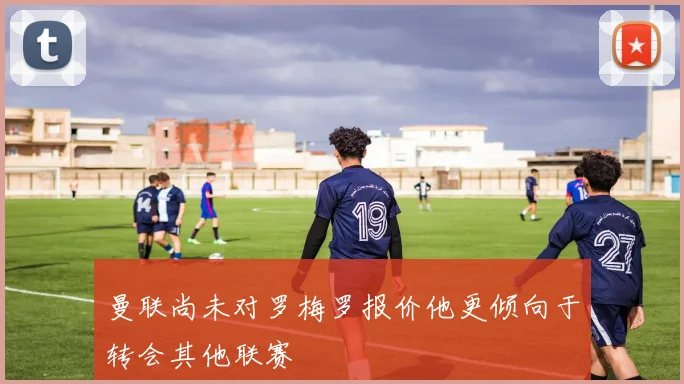 曼联尚未对罗梅罗报价他更倾向于转会其他联赛