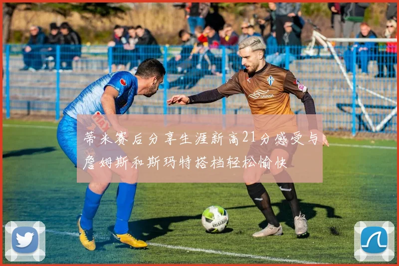 蒂米赛后分享生涯新高21分感受与詹姆斯和斯玛特搭档轻松愉快