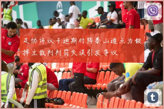 足协评议卡迪斯对阵泰山造点为假摔主裁判判罚失误引发争议