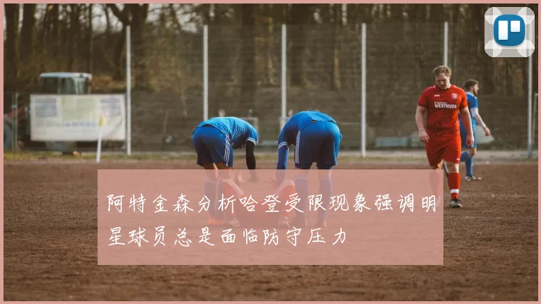 阿特金森分析哈登受限现象强调明星球员总是面临防守压力