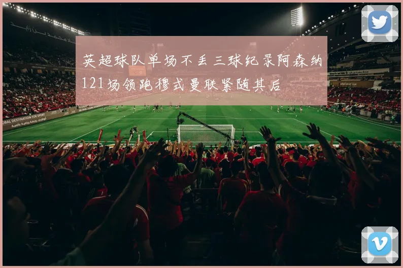 英超球队单场不丢三球纪录阿森纳121场领跑穆式曼联紧随其后