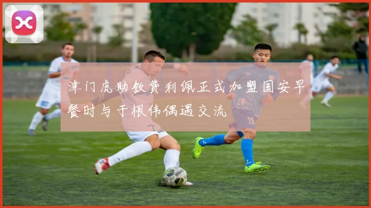 津门虎助教费利佩正式加盟国安早餐时与于根伟偶遇交流