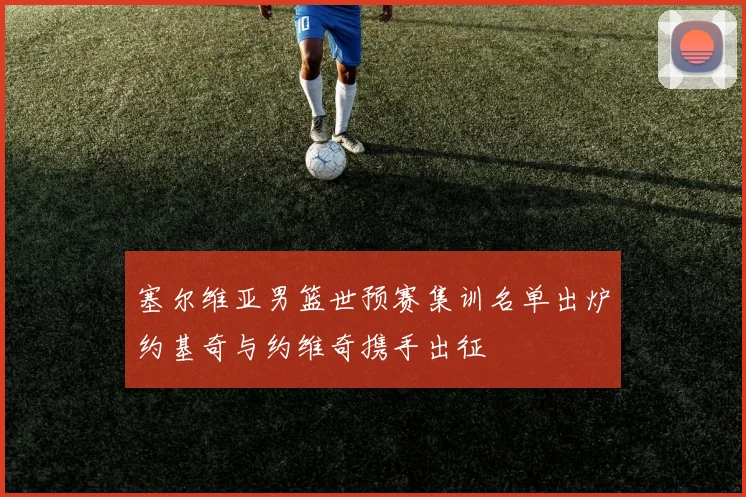 塞尔维亚男篮世预赛集训名单出炉约基奇与约维奇携手出征