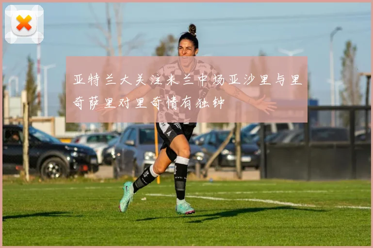 亚特兰大关注米兰中场亚沙里与里奇萨里对里奇情有独钟