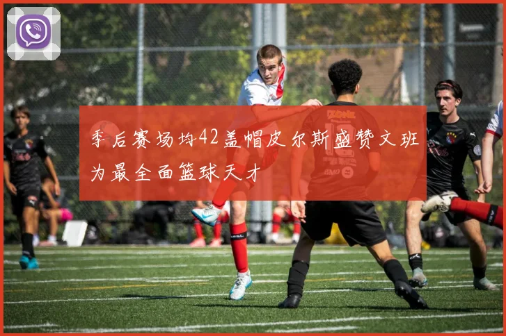 季后赛场均42盖帽皮尔斯盛赞文班为最全面篮球天才