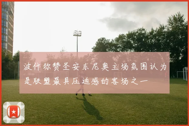 波什称赞圣安东尼奥主场氛围认为是联盟最具压迫感的客场之一
