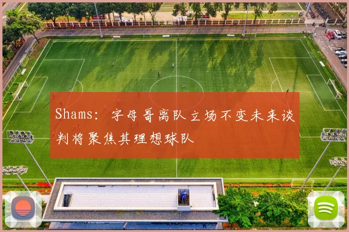 Shams：字母哥离队立场不变未来谈判将聚焦其理想球队
