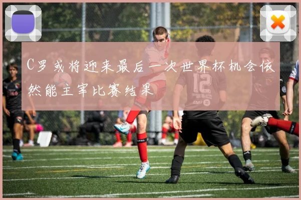 C罗或将迎来最后一次世界杯机会依然能主宰比赛结果