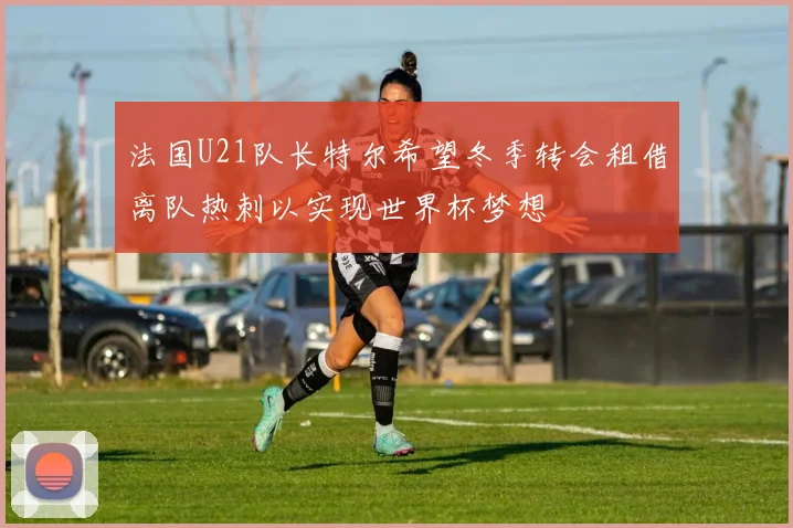 法国U21队长特尔希望冬季转会租借离队热刺以实现世界杯梦想