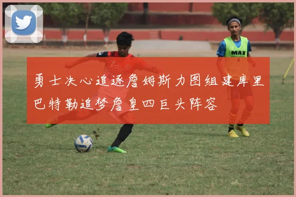 勇士决心追逐詹姆斯力图组建库里巴特勒追梦詹皇四巨头阵容