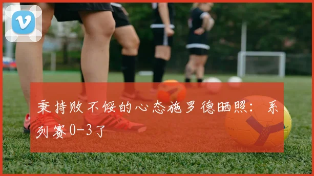 秉持败不馁的心态施罗德晒照：系列赛0-3了