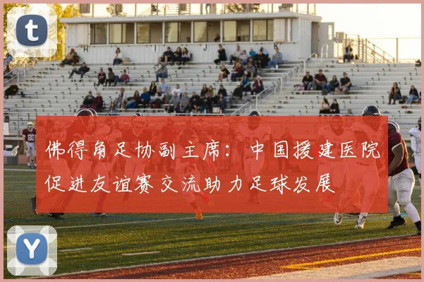佛得角足协副主席：中国援建医院促进友谊赛交流助力足球发展