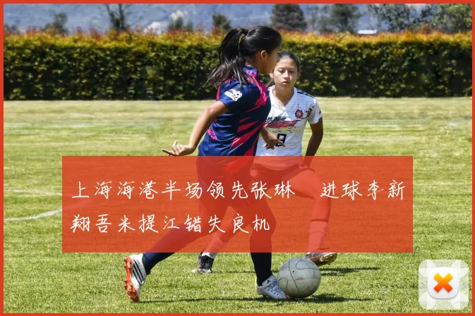 上海海港半场领先张琳芃进球李新翔吾米提江错失良机