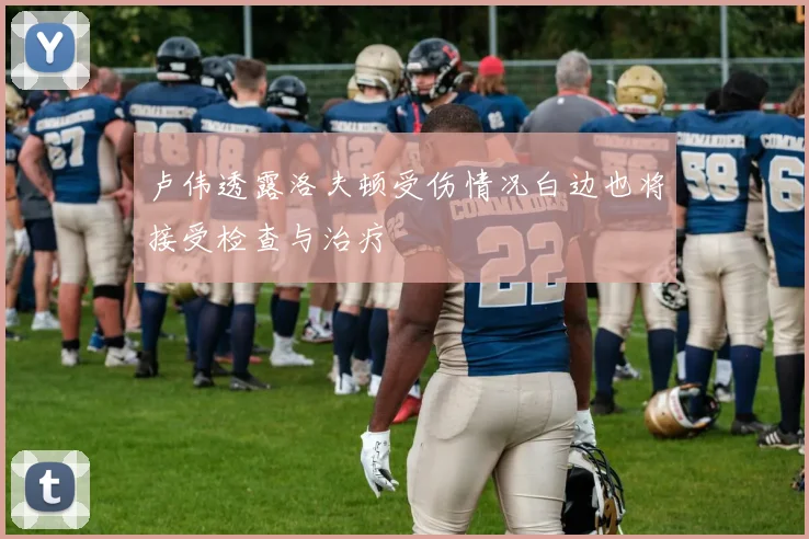 卢伟透露洛夫顿受伤情况白边也将接受检查与治疗