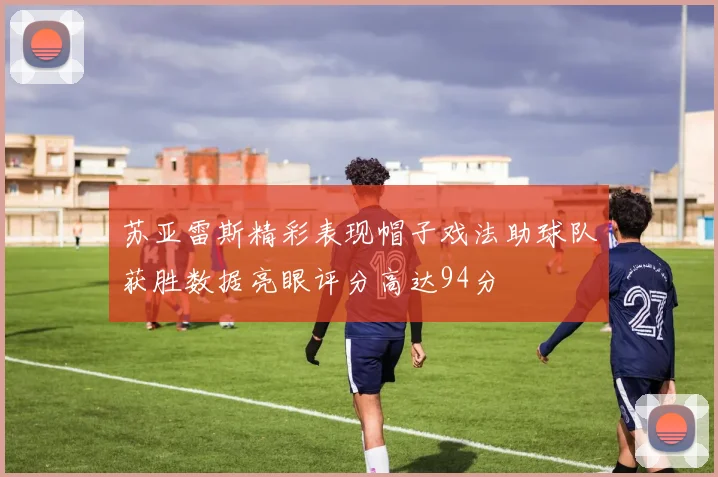 苏亚雷斯精彩表现帽子戏法助球队获胜数据亮眼评分高达94分