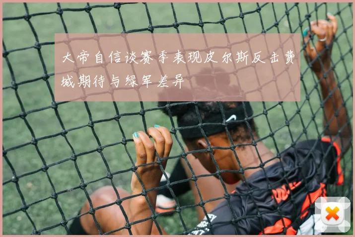 大帝自信谈赛季表现皮尔斯反击费城期待与绿军差异