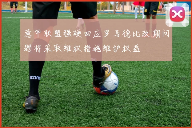 意甲联盟强硬回应罗马德比改期问题将采取维权措施维护权益