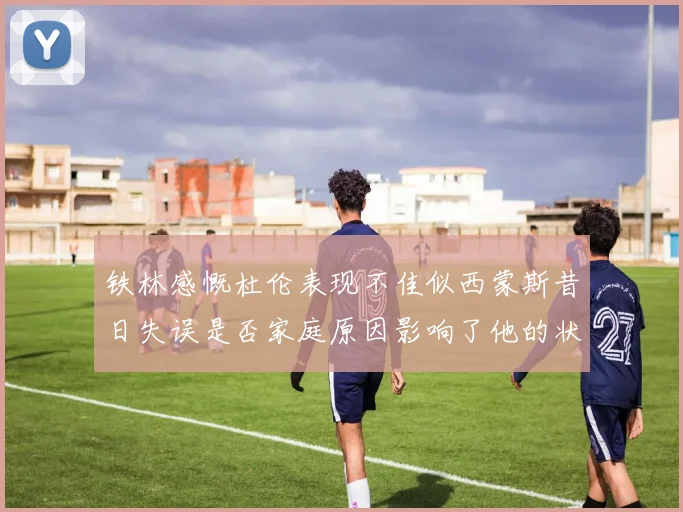 铁林感慨杜伦表现不佳似西蒙斯昔日失误是否家庭原因影响了他的状态