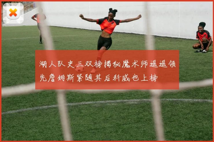 湖人队史三双榜揭秘魔术师遥遥领先詹姆斯紧随其后科威也上榜