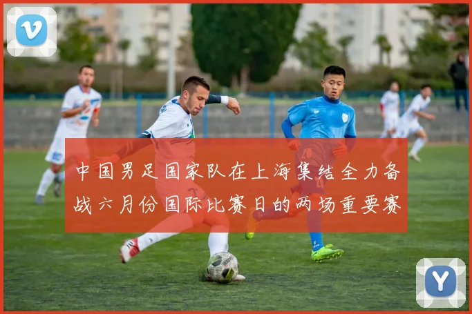 中国男足国家队在上海集结全力备战六月份国际比赛日的两场重要赛事