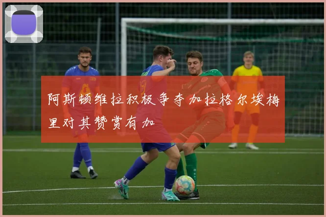 阿斯顿维拉积极争夺加拉格尔埃梅里对其赞赏有加