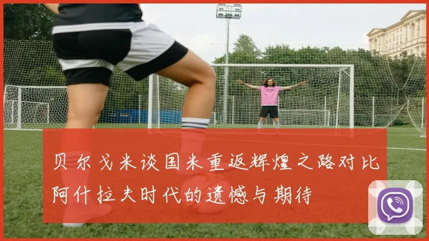 贝尔戈米谈国米重返辉煌之路对比阿什拉夫时代的遗憾与期待