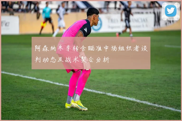 阿森纳冬季转会瞄准中场组织者谈判动态及战术契合分析