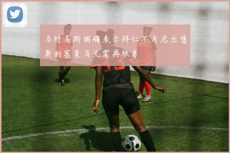 马特乌斯明确表示拜仁不考虑出售奥利塞皇马无需再联系