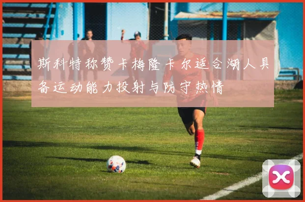 斯科特称赞卡梅隆卡尔适合湖人具备运动能力投射与防守热情