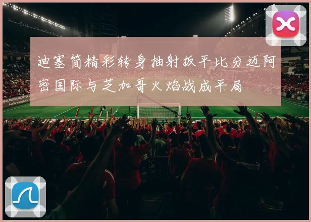 迪塞简精彩转身抽射扳平比分迈阿密国际与芝加哥火焰战成平局